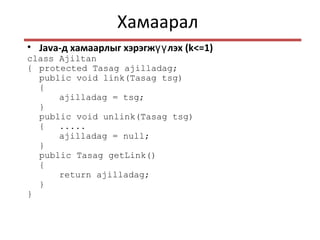 Хамаарал
• Java-д хамаарлыг хэрэгж лэхүү (k<=1)
class Ajiltan
{ protected Tasag ajilladag;
public void link(Tasag tsg)
{
ajilladag = tsg;
}
public void unlink(Tasag tsg)
{ .....
ajilladag = null;
}
public Tasag getLink()
{
return ajilladag;
}
}
 