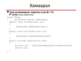 Хамаарал
Java-д хамаарлыг хэрэгж лэхүү (k > 1)
Vector класс хэрэглэнэ
class Tasag
{ protected Vector hamtragch;
public void link(Ajiltan ajl)
{
hamtragch.addElement(ajl);
}
public void unlink(Ajiltan ajl)
{
hamtragch.removeElement(ajl);
}
public Ajiltan getLink(int pos)
{
Ajiltan ajl = (Ajiltan)hamtragch.elementAt(pos)
return ajl;
}
}
 