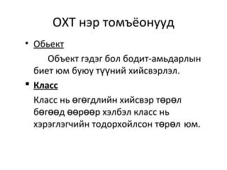 ОХТ нэр томъёонууд
• Обьект
Объект гэдэг бол бодит-амьдарлын
биет юм буюу т ний хийсвэрлэл.үү
 Класс
Класс нь г гдлийн хийсвэр т р лө ө ө ө
б г д р р хэлбэл класс ньө өө өө өө
хэрэглэгчийн тодорхойлсон т р лө ө юм.
 