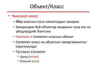 Объект/Класс
• Чингэлэг-класс
– р классын хэсэг овъектуудыг захирнаӨө
– Захирагдаж буй объектэд хандахын тулд энэ нь
йлдл дийг бэлтгэнэү үү
– Чингэлэг = Container-классын объект
– Container-класс нь объектын захиргаажилтыг
хэрэгж лдэгүү
– Т гээмэлү Container
• Цуваа (arrays)
• Олонлог (sets)
 