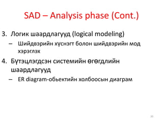 SAD – Analysis phase (Cont.)Логик шаардлагууд (logical modeling)Шийдвэрийн хүснэгт болон шийдвэрийн мод хэрэглэхБүтэцлэгдсэн системийн өгөгдлийн шаардлагуудER diagram-обьектийн холбоосын диаграм20