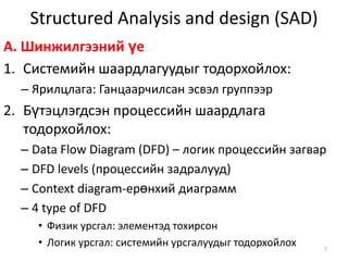 Structured Analysis and design (SAD)A. Шинжилгээний үеСистемийн шаардлагуудыг тодорхойлох:Ярилцлага: Ганцаарчилсан эсвэл группээрБүтэцлэгдсэн процессийн шаардлага тодорхойлох:Data Flow Diagram (DFD) – логик процессийн загварDFD levels (процессийн задралууд)Context diagram-ерөнхий диаграмм 4 type of DFDФизик урсгал: элементэд тохирсонЛогик урсгал:системийн урсгалуудыг тодорхойлох7