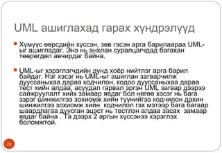 UML ашиглахад гарах хүндрэлүүд
20
Хүмүүс өөрсдийн хүссэн, зөв гэсэн арга барилаараа UML-
ыг ашигладаг. Энэ нь анхлан суралцагчдад багахан
төөрөгдөл авчирдаг байна.
UML-ыг хэрэглэгчдийн дунд хоёр нийтлэг арга барил
байдаг. Нэг хэсэг нь UML-ыг ашиглан загварчилж
дууссаныхаа дараа кодчилон, кодоо дууссаныхаа дараа
тест хийн алдаа, асуудал гарвал эргэн UML загвар дээрээ
сайжруулалт хийх замаар явдаг бол нөгөө хэсэг нь бага
зэрэг шинжилгээ зохиомж хийн түүнийгээ кодчилон дахин
шинжилгээ зохиомж хийн кодчилол гэх мэтээр бага багаар
шаардлагаа дуусган эцэст нь тестлэн алдаа засах замаар
явдаг байна . Та дээрх 2 аргын хүссэнээ хэрэглэх
боломжтой.
 