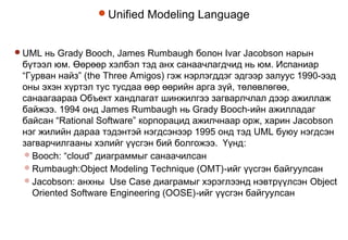 Unified Modeling Language
UML нь Grady Booch, James Rumbaugh болон Ivar Jacobson нарын
бүтээл юм. Өөрөөр хэлбэл тэд анх санаачлагдчид нь юм. Испаниар
“Гурван найз” (the Three Amigos) гэж нэрлэгддэг эдгээр залуус 1990-ээд
оны эхэн хүртэл тус тусдаа өөр өөрийн арга зүй, төлөвлөгөө,
санаагаараа Объект хандлагат шинжилгээ загварлчлал дээр ажиллаж
байжээ. 1994 онд James Rumbaugh нь Grady Booch-ийн ажилладаг
байсан “Rational Software” корпорацид ажилчнаар орж, харин Jacobson
нэг жилийн дараа тэдэнтэй нэгдсэнээр 1995 онд тэд UML буюу нэгдсэн
загварчилгааны хэлийг үүсгэн бий болгожээ. Үүнд:
Booch: “cloud” диаграммыг санаачилсан
Rumbaugh:Object Modeling Technique (OMT)-ийг үүсгэн байгуулсан
Jacobson: анхны Use Case диаграмыг хэрэглээнд нэвтрүүлсэн Object
Oriented Software Engineering (OOSE)-ийг үүсгэн байгуулсан
 