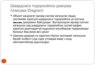 Шаардлага тодорхойлох диаграм
/Usecase Diagram/
8
Объект хандлагат аргаар систем хөгжүүлэх явцад
системийн хэрэгцээ шаардлагыг тодорхойлох үе шатанд
usecase диаграмыг байгуулдаг. /Бүтэцлэгдсэн аргаар систем
хөгжүүлэх үед шаардлагыг тодорхойлох тусгай график
хэрэгсэл ашигладаггүй хүүрнэсэн өгүүлбэрээр тодорхойлдог
болохыг бид өмнө авч үзсэн/
Usecase диаграм нь хэрэглэгч болон системийг хөгжүүлэх
багийг холбогч гүүр гэдэг утгаараа ямар ч хүнд
ойлгомжтойгоор дүрслэгддэг.
 