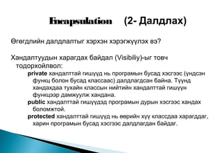 Өгөгдлийн далдлалтыг хэрхэн хэрэгжүүлэх вэ?
Хандалтуудын харагдах байдал (Visibiliy)-ыг товч
тодорхойлвол:
private хандалттай гишүүд нь програмын бусад хэсгээс (үндсэн
функц болон бусад классаас) далдлагдсан байна. Түүнд
хандахдаа тухайн классын нийтийн хандалттай гишүүн
функцээр дамжуулж хандана.
public хандалттай гишүүдэд програмын дурын хэсгээс хандах
боломжтой.
protected хандалттай гишүүд нь өөрийн хүү классдаа харагддаг,
харин програмын бусад хэсгээс далдлагдан байдаг.
Encapsulation (2- Далдлах)
 