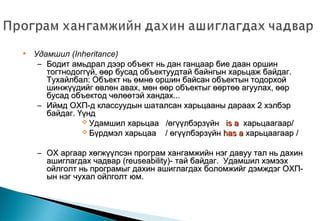 • Удамшил (Inheritance)
– Бодит амьдрал дээр объект нь дан ганцаар бие даан оршинБодит амьдрал дээр объект нь дан ганцаар бие даан оршин
тогтнодоггүй, өөр бусад объектуудтай байнгын харьцаж байдаг.тогтнодоггүй, өөр бусад объектуудтай байнгын харьцаж байдаг.
Тухайлбал: Объект нь өмнө оршин байсан объектын тодорхойТухайлбал: Объект нь өмнө оршин байсан объектын тодорхой
шинжүүдийг өвлөн авах, мөн өөр объектыг өөртөө агуулах, өөршинжүүдийг өвлөн авах, мөн өөр объектыг өөртөө агуулах, өөр
бусад объектод чөлөөтэй хандах...бусад объектод чөлөөтэй хандах...
– Иймд ОХП-д классуудын шаталсан харьцааны дараах 2 хэлбэрИймд ОХП-д классуудын шаталсан харьцааны дараах 2 хэлбэр
байдаг. Үүндбайдаг. Үүнд
 Удамшил харьцааУдамшил харьцаа /өгүүлбэрзүйн/өгүүлбэрзүйн is ais a харьцаагаар/харьцаагаар/
 Бүрдмэл харьцааБүрдмэл харьцаа // өгүүлбэрзүйнөгүүлбэрзүйн has ahas a харьцаагаархарьцаагаар //
– ОХ аргаар хөгжүүлсэн програм хангамжийн нэг давуу тал нь дахинОХ аргаар хөгжүүлсэн програм хангамжийн нэг давуу тал нь дахин
ашиглагдах чадварашиглагдах чадвар (reuseability)-(reuseability)- тай байдаг.тай байдаг. Удамшил хэмээхУдамшил хэмээх
ойлголт нь програмыг дахин ашиглагдах боломжийг дэмждэг ОХП-ойлголт нь програмыг дахин ашиглагдах боломжийг дэмждэг ОХП-
ын нэг чухал ойлголт юм.ын нэг чухал ойлголт юм.
 