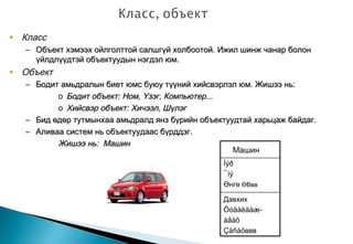 • Класс
– Объект хэмээх ойлголттой салшгүй холбоотой.Объект хэмээх ойлголттой салшгүй холбоотой. Ижил шинж чанар болонИжил шинж чанар болон
үйлдлүүдтэй объектуудын нэгдэл юм.үйлдлүүдтэй объектуудын нэгдэл юм.
• Объект
– Бодит амьдралын биет юмс буюу түүний хийсвэрлэл юм. Жишээ нь:Бодит амьдралын биет юмс буюу түүний хийсвэрлэл юм. Жишээ нь:
o Бодит объект: Ном, Үзэг, Компьютер...Бодит объект: Ном, Үзэг, Компьютер...
o Хийсвэр объект: Хичээл, ШүлэгХийсвэр объект: Хичээл, Шүлэг
– Бид өдөр тутмынхаа амьдралд янз бүрийн объектуудтай харьцаж байдаг.Бид өдөр тутмынхаа амьдралд янз бүрийн объектуудтай харьцаж байдаг.
– Аливаа систем нь объектуудаас бүрддэг.Аливаа систем нь объектуудаас бүрддэг.
Жишээ нь: МашинЖишээ нь: Машин
Машин
Íýð
¯íý
Өнгө ӨВвв
Давхих
Õóäàëäàæ-
àâàõ
Çàñàõввв
 