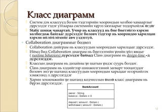 Класс диаграммКласс диаграмм
 Систем дэх классууд болон тэдгээрийн хоорондын холбоо хамаарлыг
д рсэлдэг гэдэг утгаараа системийн х рээ хязгаарыг тодорхойлж гд гү ү ө ө
 Static шинж чанартай. Учир нь классууд нь бие биетэйгээ хэрхэн
холбогдож байгааг д рсэлдэг боловч тэдгээр нь хоорондоо харилцанү
хэрхэн н л л хийг авч здэгг й.ө өө ө ү ү
◦ Collaboration диаграммыг бодвол
 Collaboration дийграм нь классуудын хоорондын харилцааг д рсэлдэг.ү
 Иймд бид Collaboration диаграм нь биелэлтийн еийнү йл явцыгү
( runtime behaviors) д рсэлдэг байхадү Class диаграмм нь design-time –д
д рслэгддэг.ү
 Классын диаграмм нь дизайны е шатын ндэс суурь болдог.ү ү
 Class диаграмм нь хэдийгээр шинжилгээний загварт тооцогддог
боловч энэ е шатанд классуудын хоорондын харьцааг илэрхийлэхү
хэмжээнд л д рслэгддэгү
 Харин зохиомжийн е шатанд кодчиллын мн класс диаграмм ньү ө ө
б рэн д рслэгддэг.ү ү
12
 