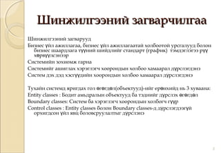 Шинжилгээний загварчилгааШинжилгээний загварчилгаа
Шинжилгээний загварууд
Бизнес йл ажиллагаа, бизнес йл ажиллагаатай холбоотой урсгалууд болонү ү
бизнес шаардлага т ний шийдлийг стандарт (график) тэмдэглэгээ рүү үү
х рв лсэнээрө үү
Системийн зохиомж гарна
Системийг ашиглах хэрэглэгч хоорондын холбоо хамаарал д рслэгдэнэү
Систем дэх дэд хэсг дийн хоорондын холбоо хамаарал д рслэгдэнэүү ү
Тухайн системд яригдах гол г гд л(объектууд)-ийг ер нхийд нь 3 хуваана:ө ө ө ө
Entity classes : Бодит амьдралын объектууд ба тэднийг д рслэх г гд лү ө ө ө
Boundary classes: Систем ба хэрэглэгч хоорондын холбогч г рүү
Control classes : Entity classes болон Boundary classes-д д рслэгдээг йү ү
орхигдсон йл явц боловсруулалтыг д рслэнэү ү
2
 