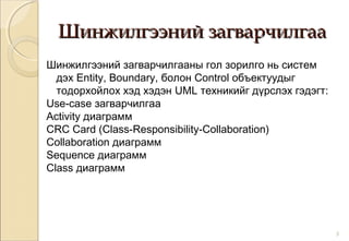 Шинжилгээний загварчилгааШинжилгээний загварчилгаа
Шинжилгээний загварчилгааны гол зорилго нь систем
дэх Entity, Boundary, болон Control объектуудыг
тодорхойлох хэд хэдэн UML техникийг дүрслэх гэдэгт:
Use-case загварчилгаа
Activity диаграмм
CRC Card (Class-Responsibility-Collaboration)
Collaboration диаграмм
Sequence диаграмм
Class диаграмм
3
 