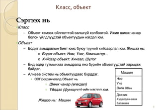 Класс, объект
6
Сэргээх ньСэргээх нь
•Класс
– Объект хэмээх ойлголттой салшгүй холбоотой.Объект хэмээх ойлголттой салшгүй холбоотой. Ижил шинж чанарИжил шинж чанар
болон үйлдлүүдтэй объектуудын нэгдэл юм.болон үйлдлүүдтэй объектуудын нэгдэл юм.
•Объект
– Бодит амьдралын биет юмс буюу түүний хийсвэрлэл юм. Жишээ нь:Бодит амьдралын биет юмс буюу түүний хийсвэрлэл юм. Жишээ нь:
o Бодит объект: Ном, Үзэг, Компьютер...Бодит объект: Ном, Үзэг, Компьютер...
o Хийсвэр объект: Хичээл, ШүлэгХийсвэр объект: Хичээл, Шүлэг
– Бид өдөр тутмынхаа амьдралд янз бүрийн объектуудтай харьцажБид өдөр тутмынхаа амьдралд янз бүрийн объектуудтай харьцаж
байдаг.байдаг.
– Аливаа систем нь объектуудаас бүрддэг.Аливаа систем нь объектуудаас бүрддэг.
• ОХПрограмчлалд Объект ньОХПрограмчлалд Объект нь
o Шинж чанарШинж чанар ((өгөгдөлөгөгдөл))
o ҮйлдэлҮйлдэл ((функцуудфункцууд))-ийн нэгдэл юм.-ийн нэгдэл юм.
Жишээ нь: МашинЖишээ нь: Машин
Машин
Нэр
Үнэ
Өнгө ӨВвв
Давхих
Худалдаж-авах
Засахввв
 