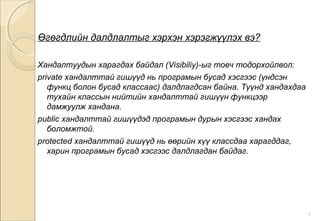 Өгөгдлийн далдлалтыг хэрхэн хэрэгжүүлэх вэ?
Хандалтуудын харагдах байдал (Visibiliy)-ыг товч тодорхойлвол:
private хандалттай гишүүд нь програмын бусад хэсгээс (үндсэн
функц болон бусад классаас) далдлагдсан байна. Түүнд хандахдаа
тухайн классын нийтийн хандалттай гишүүн функцээр
дамжуулж хандана.
public хандалттай гишүүдэд програмын дурын хэсгээс хандах
боломжтой.
protected хандалттай гишүүд нь өөрийн хүү классдаа харагддаг,
харин програмын бусад хэсгээс далдлагдан байдаг.
7
 