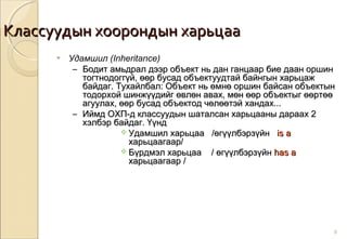 Классуудын хоорондын харьцааКлассуудын хоорондын харьцаа
8
• Удамшил (Inheritance)
– Бодит амьдрал дээр объект нь дан ганцаар бие даан оршинБодит амьдрал дээр объект нь дан ганцаар бие даан оршин
тогтнодоггүй, өөр бусад объектуудтай байнгын харьцажтогтнодоггүй, өөр бусад объектуудтай байнгын харьцаж
байдаг. Тухайлбал: Объект нь өмнө оршин байсан объектынбайдаг. Тухайлбал: Объект нь өмнө оршин байсан объектын
тодорхой шинжүүдийг өвлөн авах, мөн өөр объектыг өөртөөтодорхой шинжүүдийг өвлөн авах, мөн өөр объектыг өөртөө
агуулах, өөр бусад объектод чөлөөтэй хандах...агуулах, өөр бусад объектод чөлөөтэй хандах...
– Иймд ОХП-д классуудын шаталсан харьцааны дараах 2Иймд ОХП-д классуудын шаталсан харьцааны дараах 2
хэлбэр байдаг. Үүндхэлбэр байдаг. Үүнд
 Удамшил харьцааУдамшил харьцаа /өгүүлбэрзүйн/өгүүлбэрзүйн is ais a
харьцаагаар/харьцаагаар/
 Бүрдмэл харьцааБүрдмэл харьцаа // өгүүлбэрзүйнөгүүлбэрзүйн has ahas a
харьцаагаархарьцаагаар //
 