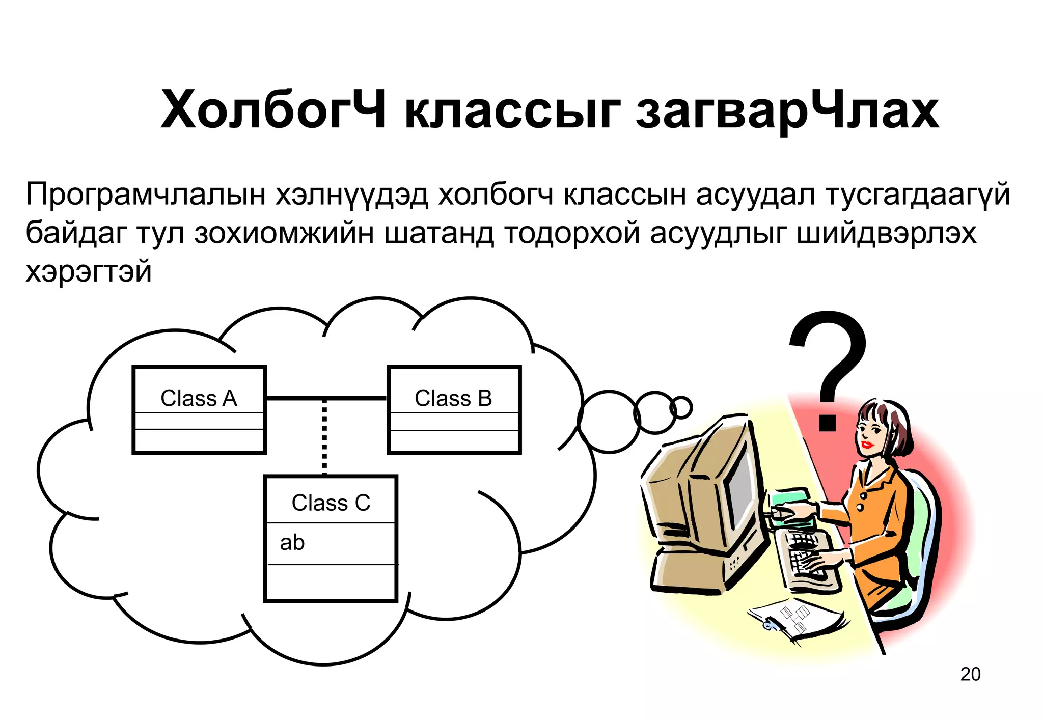 20
ХолбогЧ классыг загварЧлах
Програмчлалын хэлнүүдэд холбогч классын асуудал тусгагдаагүй
байдаг тул зохиомжийн шатанд тодорхой асуудлыг шийдвэрлэх
хэрэгтэй
Class A Class B
Class C
ab
?
 