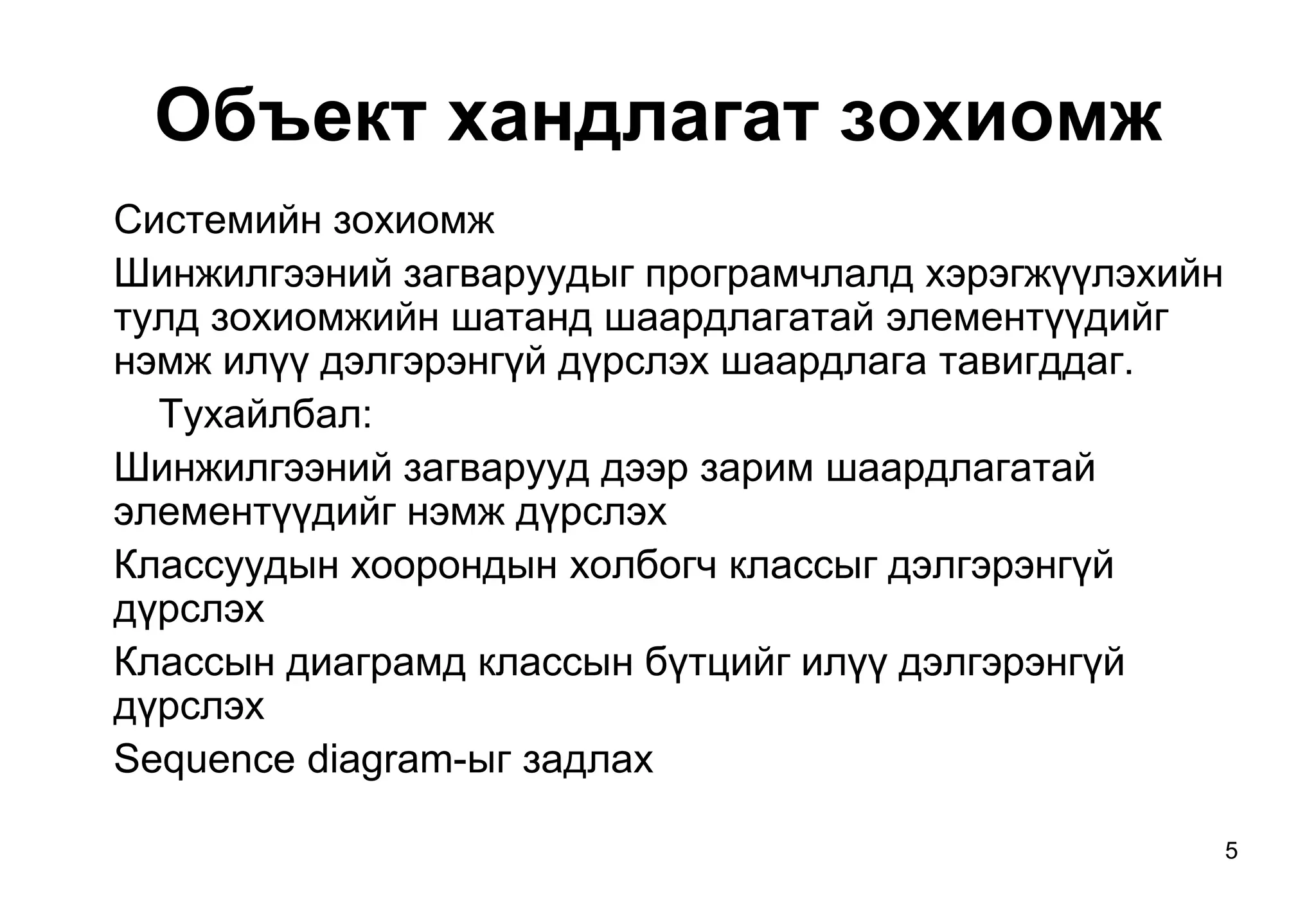 5
Объект хандлагат зохиомж
Системийн зохиомж
Шинжилгээний загваруудыг програмчлалд хэрэгжүүлэхийн
тулд зохиомжийн шатанд шаардлагатай элементүүдийг
нэмж илүү дэлгэрэнгүй дүрслэх шаардлага тавигддаг.
Тухайлбал:
Шинжилгээний загварууд дээр зарим шаардлагатай
элементүүдийг нэмж дүрслэх
Классуудын хоорондын холбогч классыг дэлгэрэнгүй
дүрслэх
Классын диаграмд классын бүтцийг илүү дэлгэрэнгүй
дүрслэх
Sequence diagram-ыг задлах
 