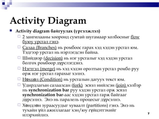 7
Activity Diagram
 Аctivity diagram байгуулах ( ргэлжлэлү )
 2 зангилааны хооронд сумтай шугамаар холбосныг flow
буюу урсгал гэнэ.
 Салаа (Branches) нь ромбоос гарах хэд хэдэн урсгал юм.
Тэдгээр урсгал нь нэрлэгдсэн байна.
 Шийдвэр (decision) нь нэг урсгалыг хэд хэдэн урсгал
болгох ромбоор д рслэгдэнэ.ү
 Нэгтгэл (merge) нь хэд хэдэн оролтын урсгал ромбо руу
орж нэг урсгал гарахыг хэлнэ.
 Н хц лө ө (Condition) нь урсгалын дагуух текст юм.
 Удирдлагын салаалсан (fork) эсвэл нийлсэн (join) хэлбэр
нь synchronization bar руу хэдэн урсгал орж эсвэл
synchronization bar-аас хэдэн урсгал гарж байгааг
д рсэлнэү . Энэ нь паралель процесыг д рсэлнэү .
 Х ндл н зураасуудыг хуваалтө ө (partitions) гэнэ. Энэ нь
тухайн йл ажиллагааг хэнү /юу г йцэтгэхийгү
илэрхийлнэ.
 