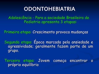 ODONTOHEBIATRIA
  Adolescência - Para a sociedade Brasileira de
          Pediatria apresenta 3 etapas:

Primeira etapa: Crescimento provoca mudanças

Segunda etapa: Época marcada pela ansiedade e
 agressividade; geralmente fazem parte de um
 grupo.

Terceira etapa: Jovem começa encontrar o
  próprio equilíbrio
 