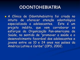 ODONTOHEBIATRIA
   A Clínica de Odontohebiatria foi criada no
    intuito de oferecer atenção odontológica
    especializada a adolescentes.    Este é um
    projeto inédito, que vem corroborar os
    esforços da Organização Pan-americana de
    Saúde, no sentido de “promover a saúde e o
    desenvolvimento favorável dos adolescentes e
    jovens entre os 10 e 24 anos nos países da
    América Latina e Caribe” (OPS, 2002).
 