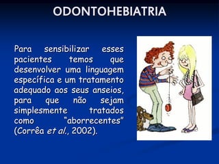ODONTOHEBIATRIA

Para sensibilizar esses
pacientes      temos     que
desenvolver uma linguagem
específica e um tratamento
adequado aos seus anseios,
para    que     não    sejam
simplesmente        tratados
como         “aborrecentes”
(Corrêa et al., 2002).
 
