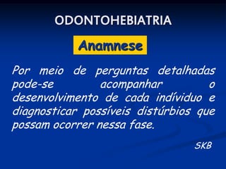 ODONTOHEBIATRIA
            Anamnese
Por meio de perguntas detalhadas
pode-se         acompanhar          o
desenvolvimento de cada indíviduo e
diagnosticar possíveis distúrbios que
possam ocorrer nessa fase.
                                 SKB
 