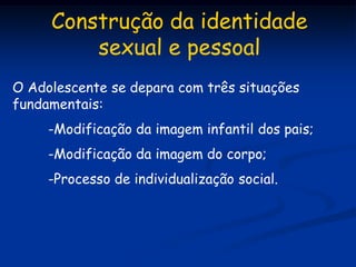 Construção da identidade
         sexual e pessoal
O Adolescente se depara com três situações
fundamentais:
     -Modificação da imagem infantil dos pais;
     -Modificação da imagem do corpo;
     -Processo de individualização social.
 