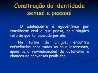 Construção da identidade
      sexual e pessoal

     O adolescente é egocêntrico por
considerar real o que pensa, pelo simples
fato de que foi pensado por ele.
    Na turma de amigos, encontra
referências para todos os seus interesses,
apoio para reivindicações de autonomia e
chances de conversas proibidas.
 