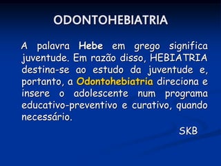ODONTOHEBIATRIA
A palavra Hebe em grego significa
juventude. Em razão disso, HEBIATRIA
destina-se ao estudo da juventude e,
portanto, a Odontohebiatria direciona e
insere o adolescente num programa
educativo-preventivo e curativo, quando
necessário.
                                 SKB
 