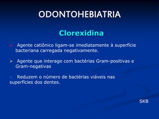 ODONTOHEBIATRIA
                     Clorexidina
 Agente catiônico ligam-se imediatamente à superfície
  bacteriana carregada negativamente.

 Agente que interage com bactérias Gram-positivas e
  Gram-negativas

 Reduzem o número de bactérias viáveis nas
superfícies dos dentes.



                                                         SKB
 