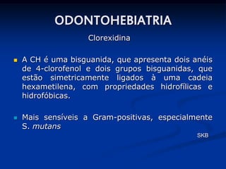 ODONTOHEBIATRIA
                    Clorexidina

   A CH é uma bisguanida, que apresenta dois anéis
    de 4-clorofenol e dois grupos bisguanidas, que
    estão simetricamente ligados à uma cadeia
    hexametilena, com propriedades hidrofílicas e
    hidrofóbicas.

   Mais sensíveis a Gram-positivas, especialmente
    S. mutans
                                               SKB
 