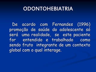 ODONTOHEBIATRIA

 De acordo com Fernandes (1996)
promoção de saúde do adolescente só
será uma realidade, se este paciente
for    entendido e trabalhado    como
sendo fruto integrante de um contexto
global com o qual interage.
 