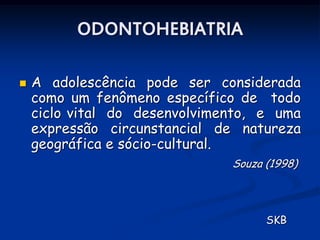 ODONTOHEBIATRIA

   A adolescência pode ser considerada
    como um fenômeno específico de todo
    ciclo vital do desenvolvimento, e uma
    expressão circunstancial de natureza
    geográfica e sócio-cultural.
                               Souza (1998)




                                     SKB
 