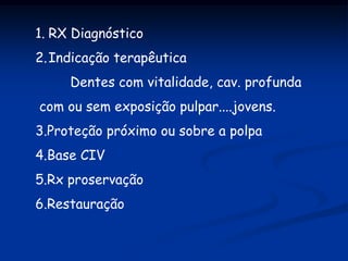 1. RX Diagnóstico
2. Indicação terapêutica
     Dentes com vitalidade, cav. profunda
com ou sem exposição pulpar....jovens.
3.Proteção próximo ou sobre a polpa
4.Base CIV
5.Rx proservação
6.Restauração
 