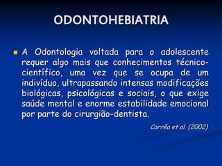 ODONTOHEBIATRIA

   A Odontologia voltada para o adolescente
    requer algo mais que conhecimentos técnico-
    científico, uma vez que se ocupa de um
    indivíduo, ultrapassando intensas modificações
    biológicas, psicológicas e sociais, o que exige
    saúde mental e enorme estabilidade emocional
    por parte do cirurgião-dentista.
                                    Corrêa et al. (2002)
 