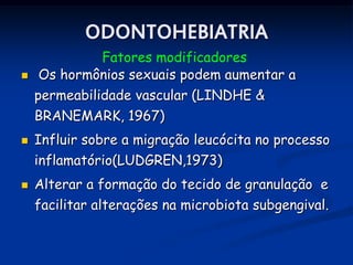 ODONTOHEBIATRIA
            Fatores modificadores
   Os hormônios sexuais podem aumentar a
    permeabilidade vascular (LINDHE &
    BRANEMARK, 1967)
   Influir sobre a migração leucócita no processo
    inflamatório(LUDGREN,1973)
   Alterar a formação do tecido de granulação e
    facilitar alterações na microbiota subgengival.
 