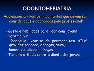 ODONTOHEBIATRIA
Adolescência - Pontos importantes que devem ser
  considerados e abordados pelo profissional:

 - Gosto e habilidade para lidar com jovens
 - Saber ouvir
 - Conseguir livrar-se de preconceitos: AIDS,
   gravidez precoce, doenças, sexo,
   homossexualidade, drogas
 - Ter uma atitude correta diante dos jovens
 