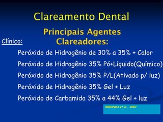 Clareamento Dental
              Principais Agentes
Clínico:         Clareadores:
      Peróxido de Hidrogênio de 30% a 35% + Calor
      Peróxido de Hidrogênio 35% Pó+Líquido(Químico)
      Peróxido de Hidrogênio 35% P/L(Ativado p/ luz)
      Peróxido de Hidrogênio 35% Gel + Luz
      Peróxido de Carbamida 35% a 44% Gel + luz
                                  MIRANDA et al., 2002
 