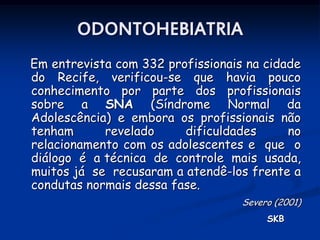 ODONTOHEBIATRIA
Em entrevista com 332 profissionais na cidade
do Recife, verificou-se que havia pouco
conhecimento por parte dos profissionais
sobre a SNA (Síndrome Normal da
Adolescência) e embora os profissionais não
tenham      revelado     dificuldades      no
relacionamento com os adolescentes e que o
diálogo é a técnica de controle mais usada,
muitos já se recusaram a atendê-los frente a
condutas normais dessa fase.
                                   Severo (2001)
                                        SKB
 