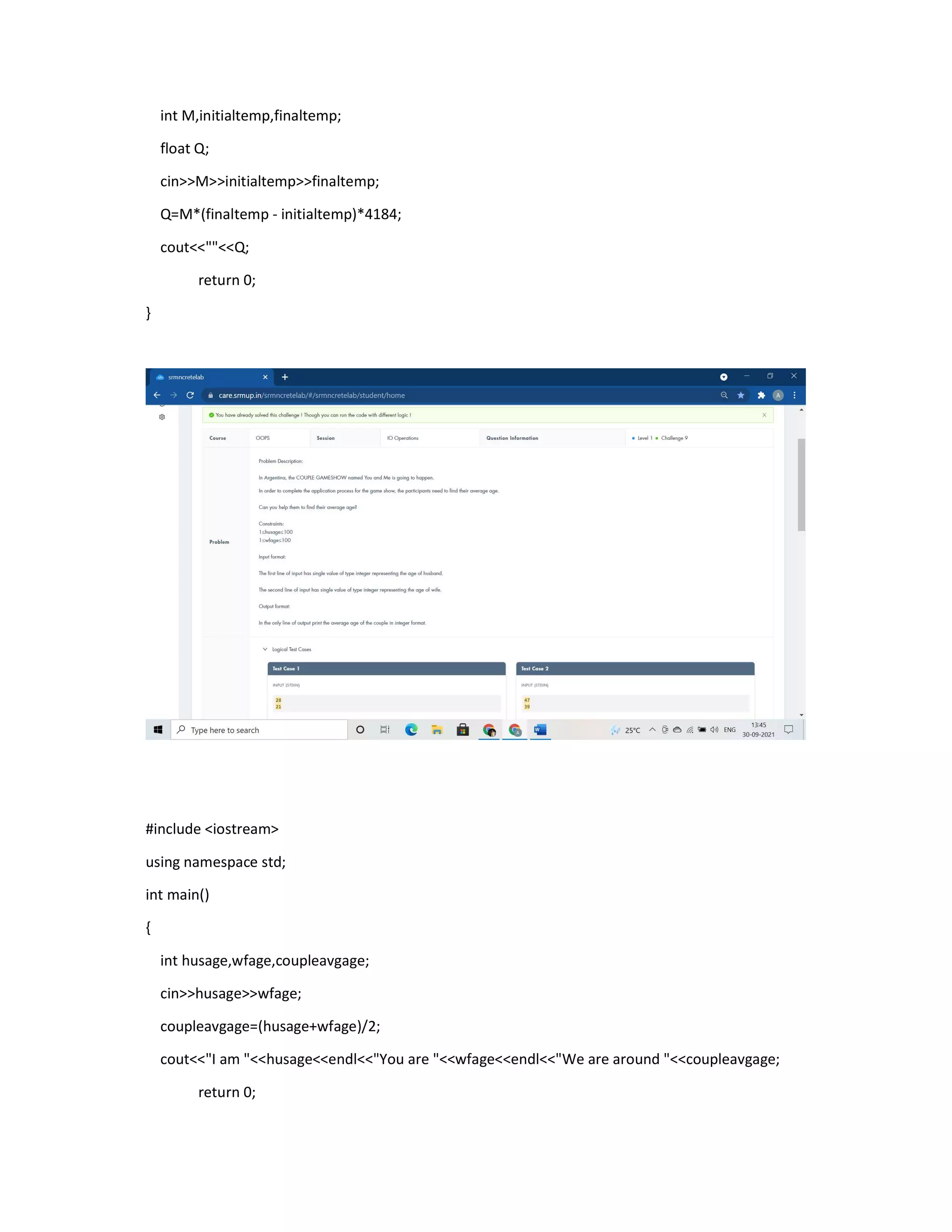 int M,initialtemp,finaltemp;
float Q;
cin>>M>>initialtemp>>finaltemp;
Q=M*(finaltemp - initialtemp)*4184;
cout<<""<<Q;
return 0;
}
#include <iostream>
using namespace std;
int main()
{
int husage,wfage,coupleavgage;
cin>>husage>>wfage;
coupleavgage=(husage+wfage)/2;
cout<<"I am "<<husage<<endl<<"You are "<<wfage<<endl<<"We are around "<<coupleavgage;
return 0;
 