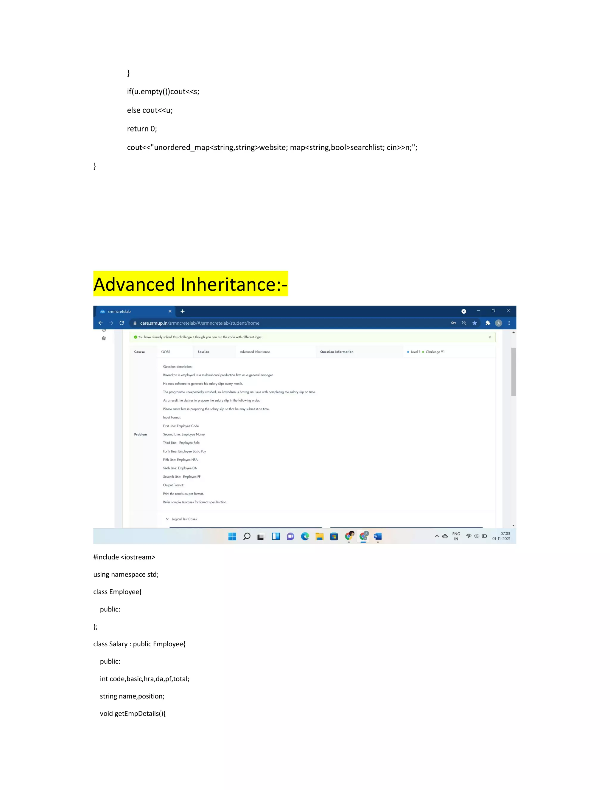 }
if(u.empty())cout<<s;
else cout<<u;
return 0;
cout<<"unordered_map<string,string>website; map<string,bool>searchlist; cin>>n;";
}
Advanced Inheritance:-
#include <iostream>
using namespace std;
class Employee{
public:
};
class Salary : public Employee{
public:
int code,basic,hra,da,pf,total;
string name,position;
void getEmpDetails(){
 