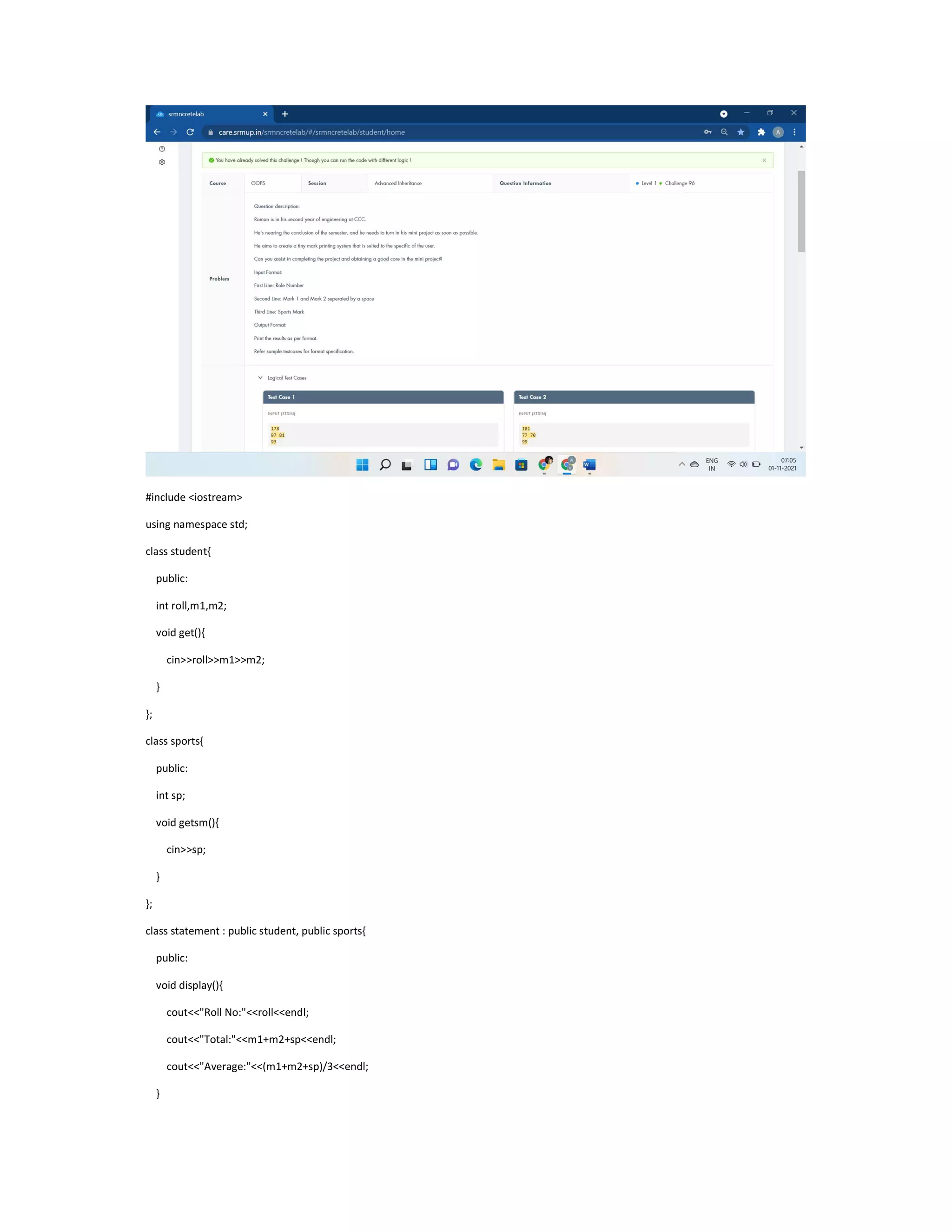 #include <iostream>
using namespace std;
class student{
public:
int roll,m1,m2;
void get(){
cin>>roll>>m1>>m2;
}
};
class sports{
public:
int sp;
void getsm(){
cin>>sp;
}
};
class statement : public student, public sports{
public:
void display(){
cout<<"Roll No:"<<roll<<endl;
cout<<"Total:"<<m1+m2+sp<<endl;
cout<<"Average:"<<(m1+m2+sp)/3<<endl;
}
 