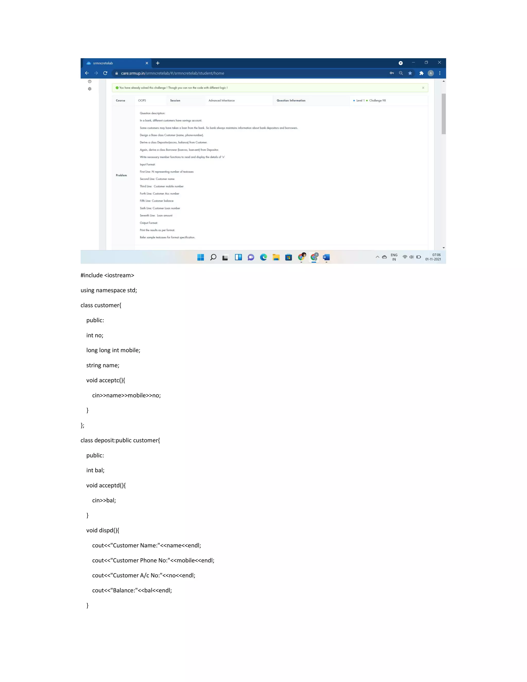 #include <iostream>
using namespace std;
class customer{
public:
int no;
long long int mobile;
string name;
void acceptc(){
cin>>name>>mobile>>no;
}
};
class deposit:public customer{
public:
int bal;
void acceptd(){
cin>>bal;
}
void dispd(){
cout<<"Customer Name:"<<name<<endl;
cout<<"Customer Phone No:"<<mobile<<endl;
cout<<"Customer A/c No:"<<no<<endl;
cout<<"Balance:"<<bal<<endl;
}
 