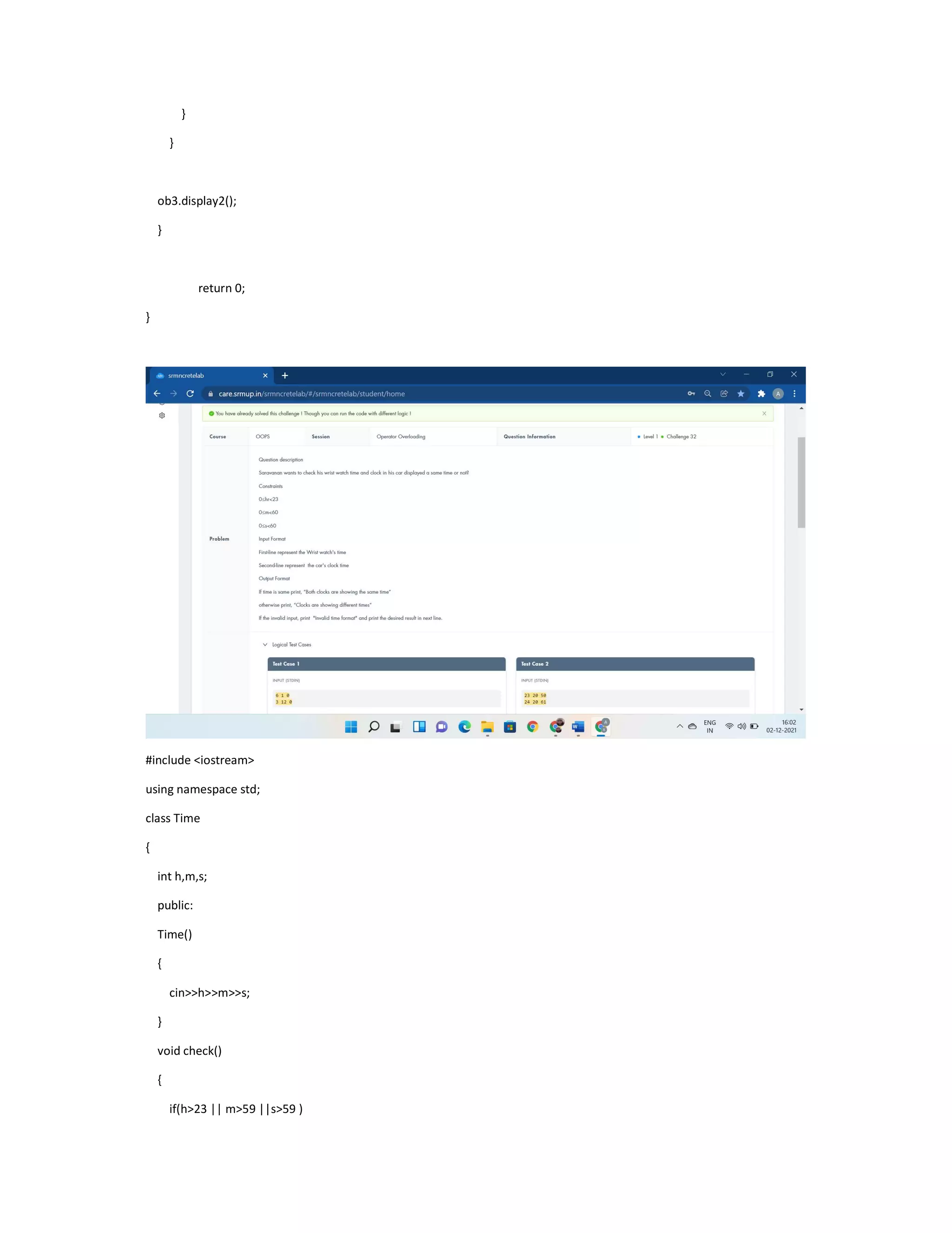 }
}
ob3.display2();
}
return 0;
}
#include <iostream>
using namespace std;
class Time
{
int h,m,s;
public:
Time()
{
cin>>h>>m>>s;
}
void check()
{
if(h>23 || m>59 ||s>59 )
 