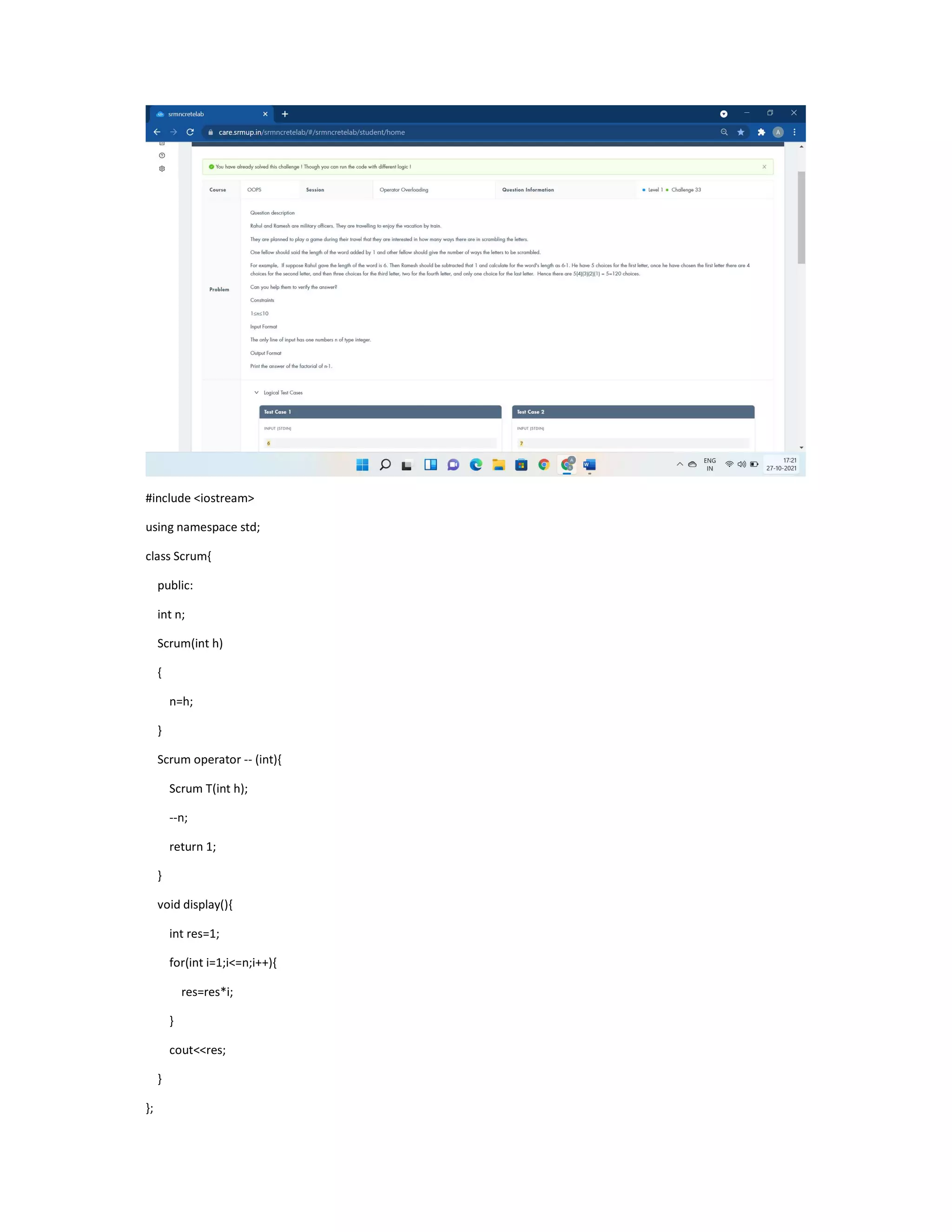 #include <iostream>
using namespace std;
class Scrum{
public:
int n;
Scrum(int h)
{
n=h;
}
Scrum operator -- (int){
Scrum T(int h);
--n;
return 1;
}
void display(){
int res=1;
for(int i=1;i<=n;i++){
res=res*i;
}
cout<<res;
}
};
 