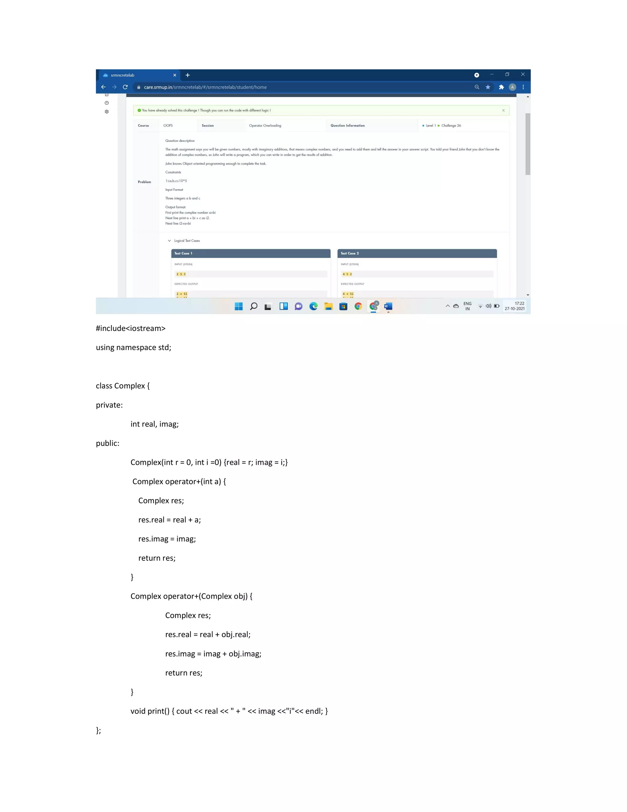 #include<iostream>
using namespace std;
class Complex {
private:
int real, imag;
public:
Complex(int r = 0, int i =0) {real = r; imag = i;}
Complex operator+(int a) {
Complex res;
res.real = real + a;
res.imag = imag;
return res;
}
Complex operator+(Complex obj) {
Complex res;
res.real = real + obj.real;
res.imag = imag + obj.imag;
return res;
}
void print() { cout << real << " + " << imag <<"i"<< endl; }
};
 