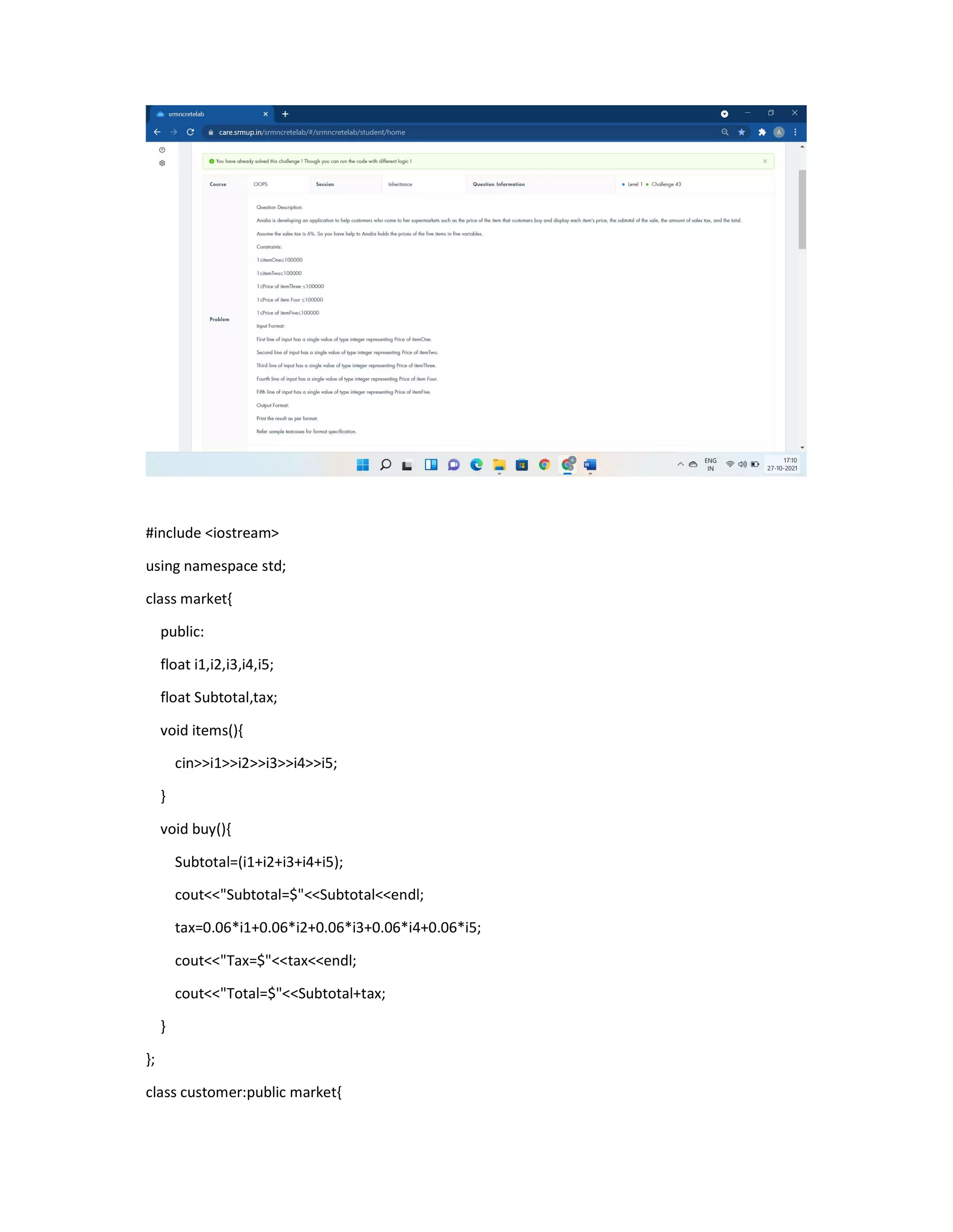 #include <iostream>
using namespace std;
class market{
public:
float i1,i2,i3,i4,i5;
float Subtotal,tax;
void items(){
cin>>i1>>i2>>i3>>i4>>i5;
}
void buy(){
Subtotal=(i1+i2+i3+i4+i5);
cout<<"Subtotal=$"<<Subtotal<<endl;
tax=0.06*i1+0.06*i2+0.06*i3+0.06*i4+0.06*i5;
cout<<"Tax=$"<<tax<<endl;
cout<<"Total=$"<<Subtotal+tax;
}
};
class customer:public market{
 