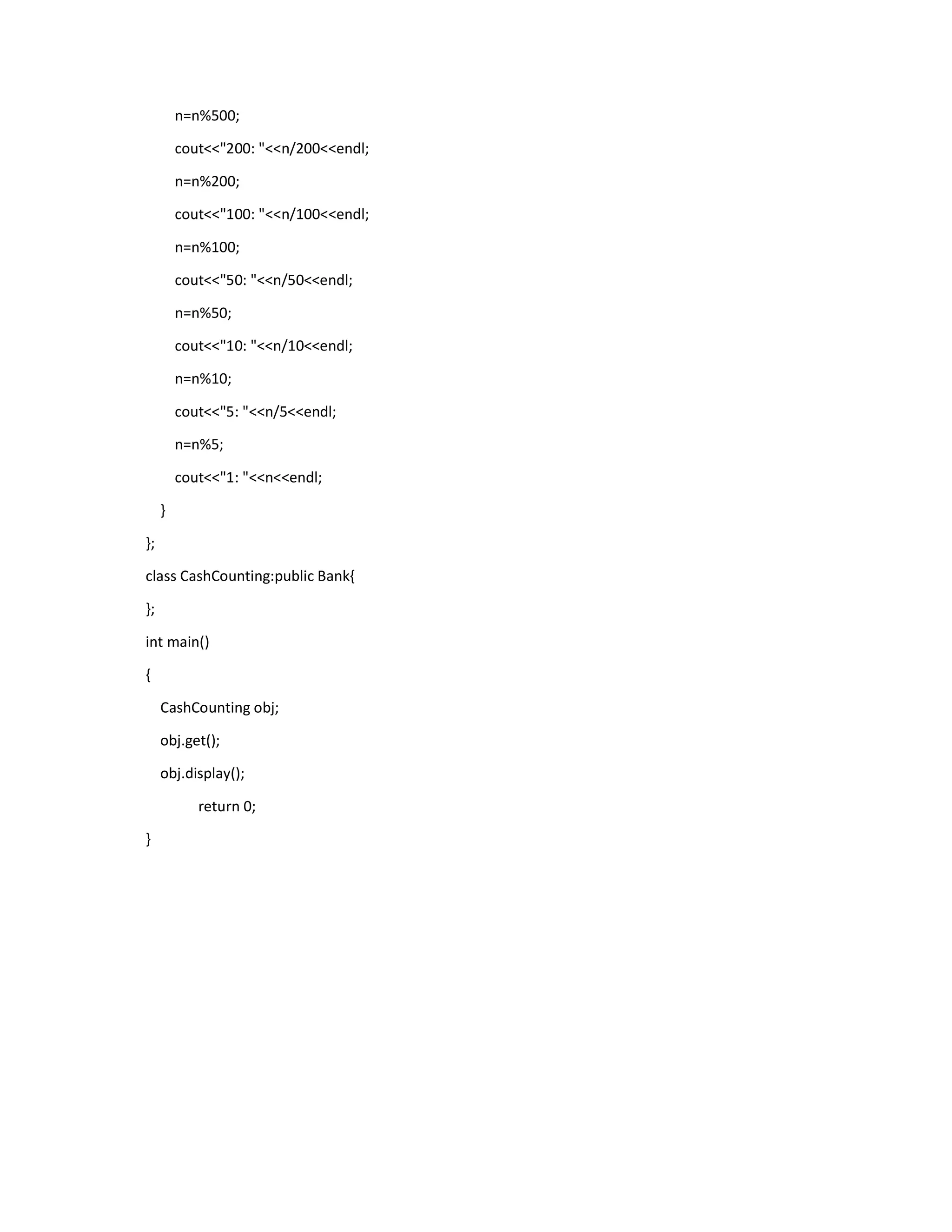 n=n%500;
cout<<"200: "<<n/200<<endl;
n=n%200;
cout<<"100: "<<n/100<<endl;
n=n%100;
cout<<"50: "<<n/50<<endl;
n=n%50;
cout<<"10: "<<n/10<<endl;
n=n%10;
cout<<"5: "<<n/5<<endl;
n=n%5;
cout<<"1: "<<n<<endl;
}
};
class CashCounting:public Bank{
};
int main()
{
CashCounting obj;
obj.get();
obj.display();
return 0;
}
 