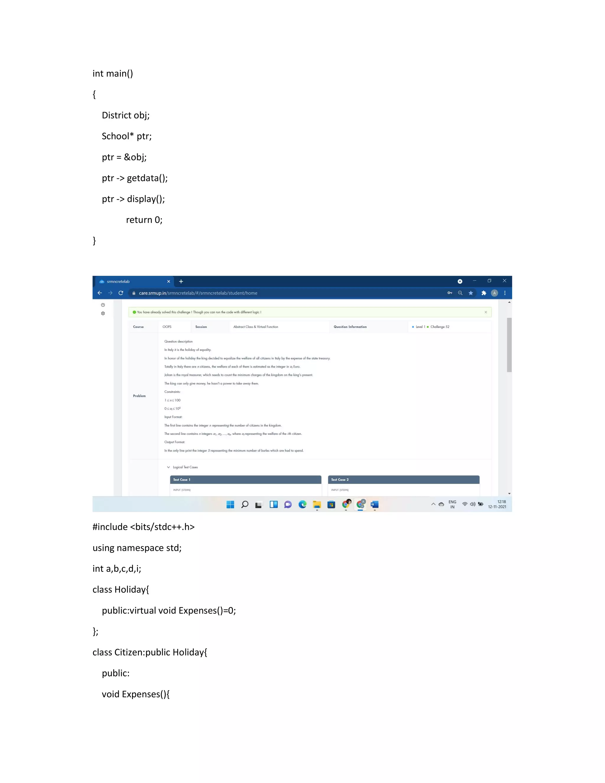int main()
{
District obj;
School* ptr;
ptr = &obj;
ptr -> getdata();
ptr -> display();
return 0;
}
#include <bits/stdc++.h>
using namespace std;
int a,b,c,d,i;
class Holiday{
public:virtual void Expenses()=0;
};
class Citizen:public Holiday{
public:
void Expenses(){
 