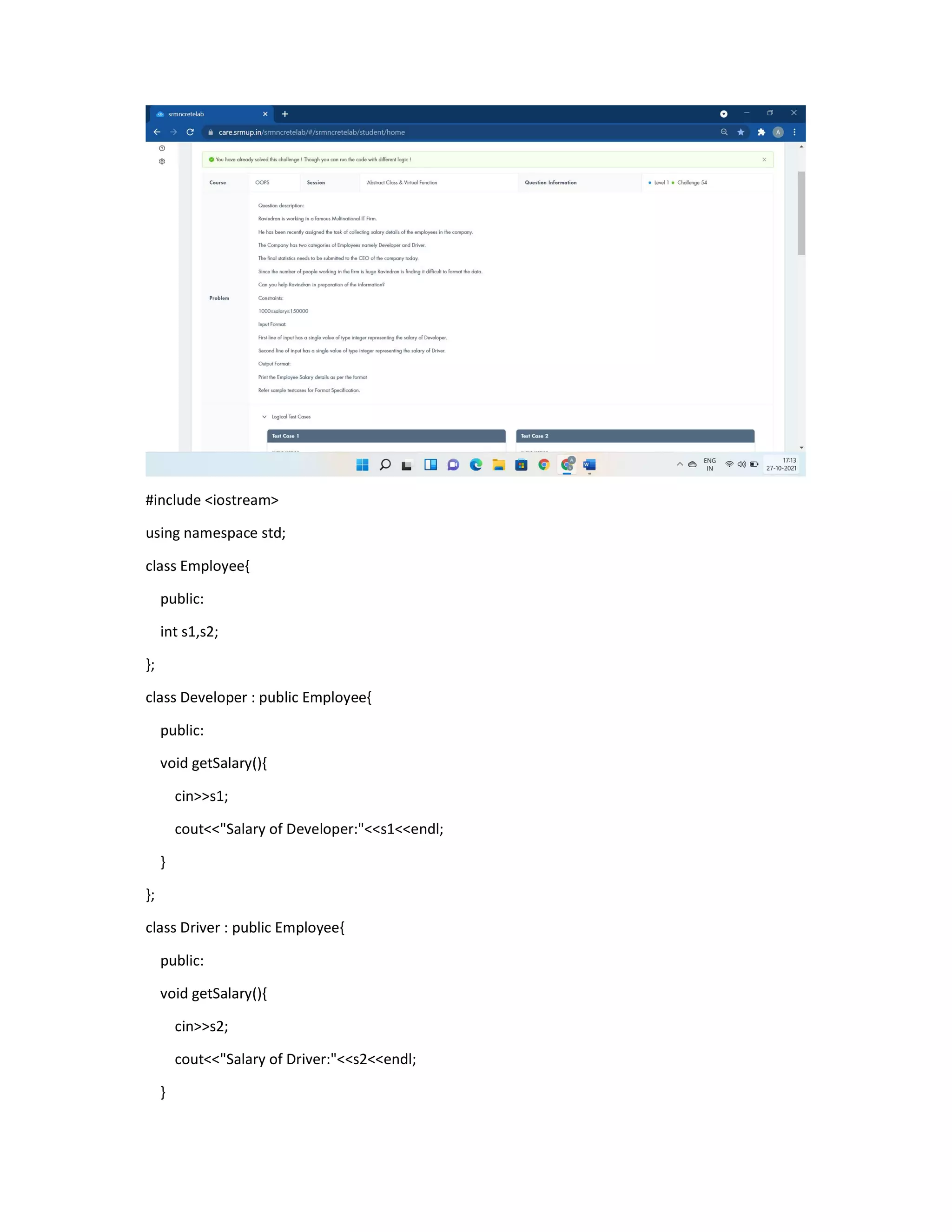 #include <iostream>
using namespace std;
class Employee{
public:
int s1,s2;
};
class Developer : public Employee{
public:
void getSalary(){
cin>>s1;
cout<<"Salary of Developer:"<<s1<<endl;
}
};
class Driver : public Employee{
public:
void getSalary(){
cin>>s2;
cout<<"Salary of Driver:"<<s2<<endl;
}
 