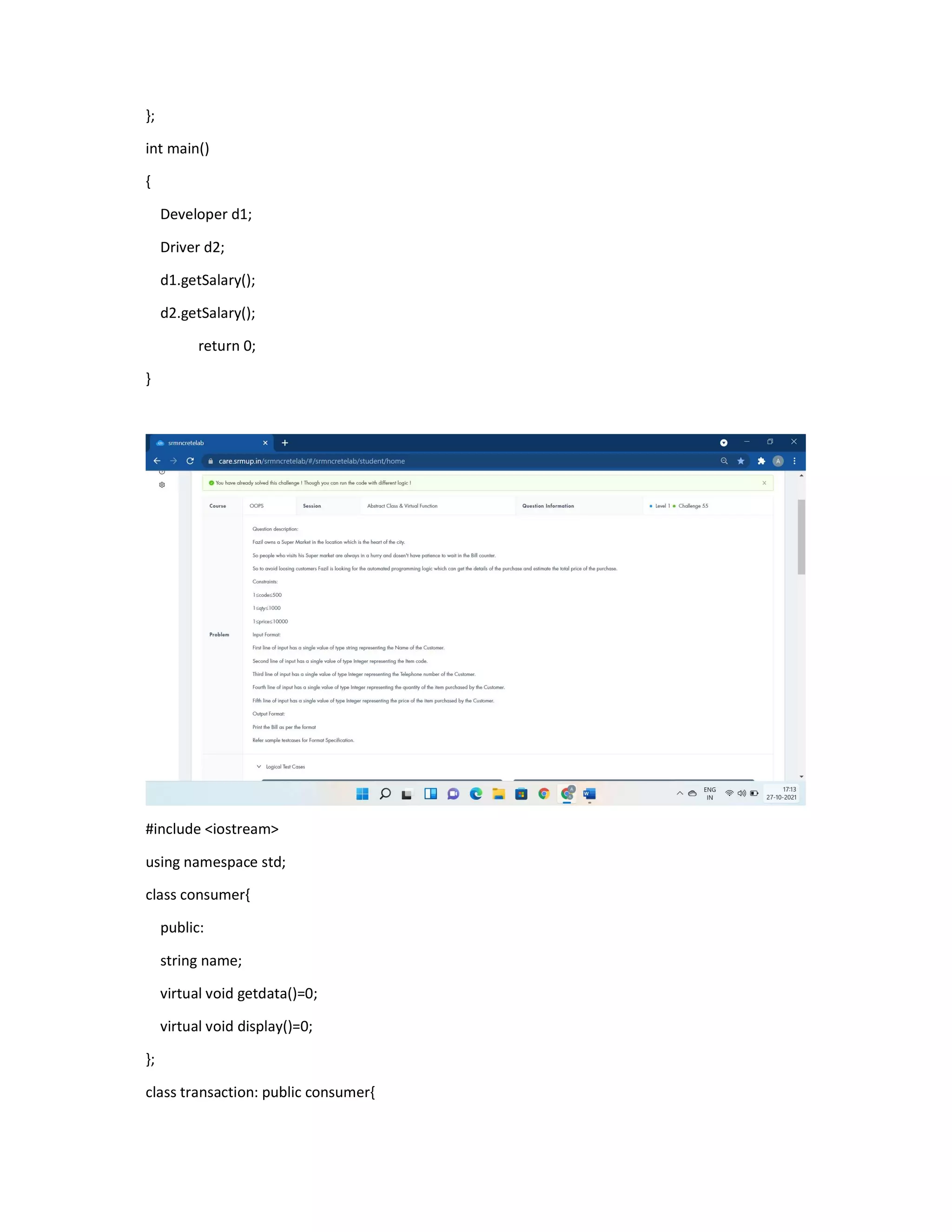 };
int main()
{
Developer d1;
Driver d2;
d1.getSalary();
d2.getSalary();
return 0;
}
#include <iostream>
using namespace std;
class consumer{
public:
string name;
virtual void getdata()=0;
virtual void display()=0;
};
class transaction: public consumer{
 